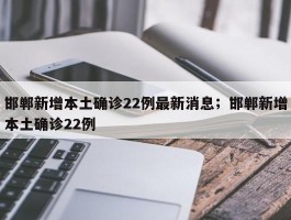 邯郸新增本土确诊22例最新消息；邯郸新增本土确诊22例