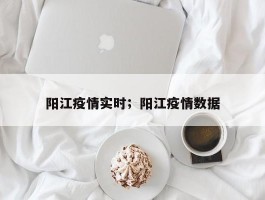 阳江疫情实时；阳江疫情数据