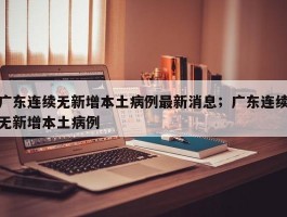 广东连续无新增本土病例最新消息；广东连续无新增本土病例