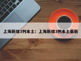 上海新增3列本土；上海新增3例本土最新
