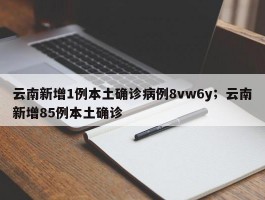 云南新增1例本土确诊病例8vw6y；云南新增85例本土确诊