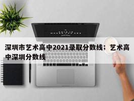深圳市艺术高中2021录取分数线；艺术高中深圳分数线