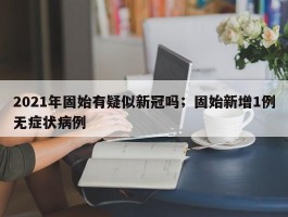 2021年固始有疑似新冠吗；固始新增1例无症状病例
