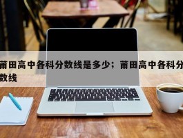 莆田高中各科分数线是多少；莆田高中各科分数线