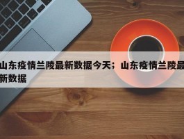 山东疫情兰陵最新数据今天；山东疫情兰陵最新数据