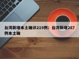 台湾新增本土确诊219例；台湾新增287例本土确