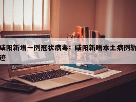 咸阳新增一例冠状病毒；咸阳新增本土病例轨迹