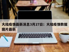 大陆疫情最新消息3月27日；大陆疫情数据图片最新