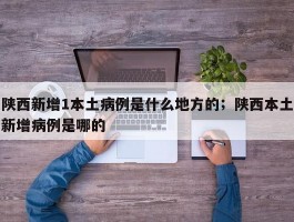 陕西新增1本土病例是什么地方的；陕西本土新增病例是哪的