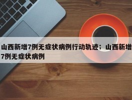 山西新增7例无症状病例行动轨迹；山西新增7例无症状病例