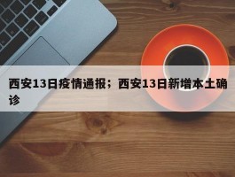 西安13日疫情通报；西安13日新增本土确诊