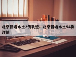 北京新增本土2例轨迹；北京新增本土54例详情