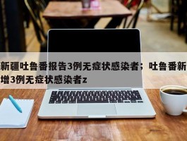 新疆吐鲁番报告3例无症状感染者；吐鲁番新增3例无症状感染者z