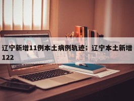 辽宁新增11例本土病例轨迹；辽宁本土新增122