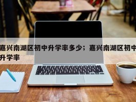 嘉兴南湖区初中升学率多少；嘉兴南湖区初中升学率