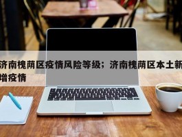 济南槐荫区疫情风险等级；济南槐荫区本土新增疫情
