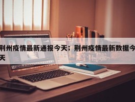荆州疫情最新通报今天；荆州疫情最新数据今天