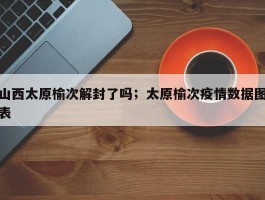 山西太原榆次解封了吗；太原榆次疫情数据图表