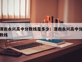 渭南永兴高中分数线是多少；渭南永兴高中分数线