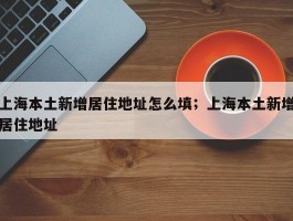 上海本土新增居住地址怎么填；上海本土新增居住地址