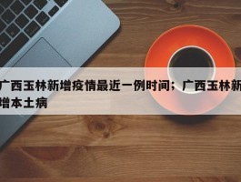 广西玉林新增疫情最近一例时间；广西玉林新增本土病