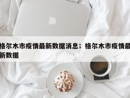 格尔木市疫情最新数据消息；格尔木市疫情最新数据