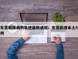 东莞新增病例轨迹最新通报；东莞新增本土6例