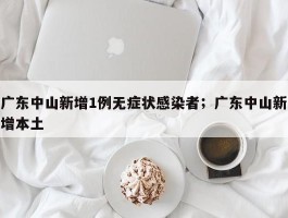 广东中山新增1例无症状感染者；广东中山新增本土