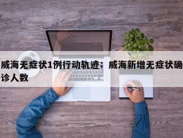 威海无症状1例行动轨迹；威海新增无症状确诊人数