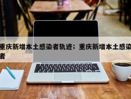 重庆新增本土感染者轨迹；重庆新增本土感染者