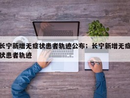 长宁新增无症状患者轨迹公布；长宁新增无症状患者轨迹