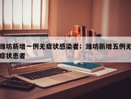 潍坊新增一例无症状感染者；潍坊新增五例无症状患者