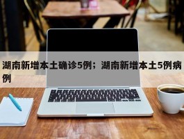 湖南新增本土确诊5例；湖南新增本土5例病例