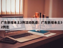 广东新增本土2例活动轨迹；广东新增本土32例左