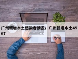 广州新增本土感染者情况；广州新增本土4567