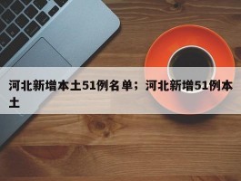 河北新增本土51例名单；河北新增51例本土