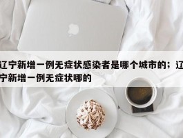 辽宁新增一例无症状感染者是哪个城市的；辽宁新增一例无症状哪的