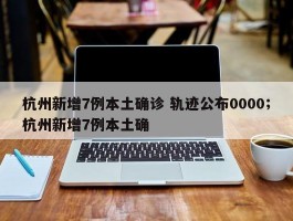 杭州新增7例本土确诊 轨迹公布0000；杭州新增7例本土确