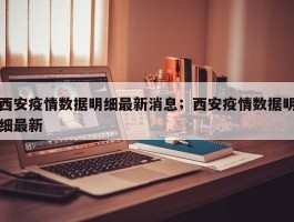 西安疫情数据明细最新消息；西安疫情数据明细最新