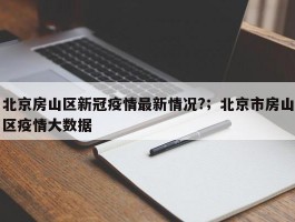 北京房山区新冠疫情最新情况?；北京市房山区疫情大数据