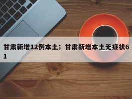 甘肃新增12例本土；甘肃新增本土无症状61