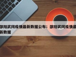 邵阳武冈疫情最新数据公布；邵阳武冈疫情最新数据