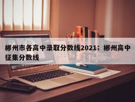 郴州市各高中录取分数线2021；郴州高中征集分数线