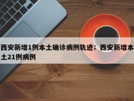 西安新增1例本土确诊病例轨迹；西安新增本土21例病例