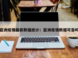亚洲疫情最新数据统计；亚洲疫情数据可靠吗