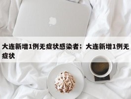 大连新增1例无症状感染者；大连新增1例无症状
