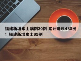 福建新增本土病例20例 累计确诊438例；福建新增本土99例