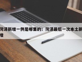 菏泽新增一例是哪里的；菏泽最后一次本土新增