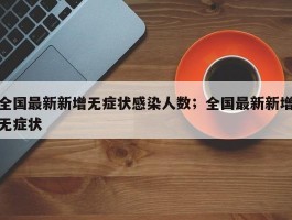 全国最新新增无症状感染人数；全国最新新增无症状