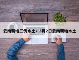 云南新增三例本土；3月2日云南新增本土